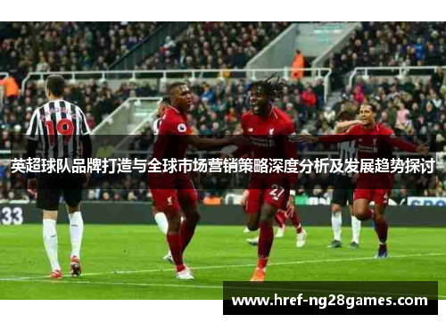 英超球队品牌打造与全球市场营销策略深度分析及发展趋势探讨 英超球队品牌打造与全球市场营销策略深度分析及发展趋势探讨