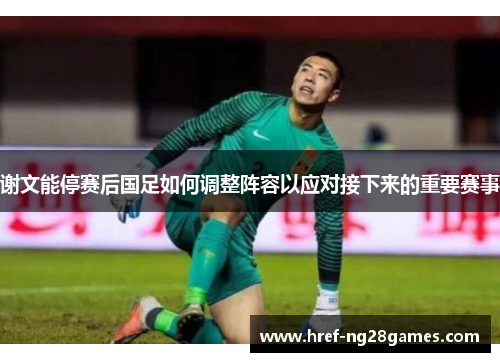 谢文能停赛后国足如何调整阵容以应对接下来的重要赛事 谢文能停赛后国足如何调整阵容以应对接下来的重要赛事
