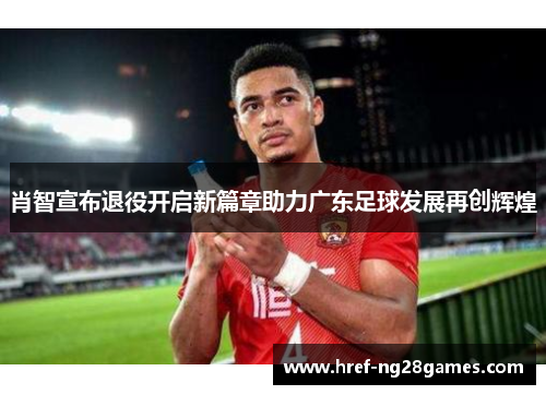 肖智宣布退役开启新篇章助力广东足球发展再创辉煌