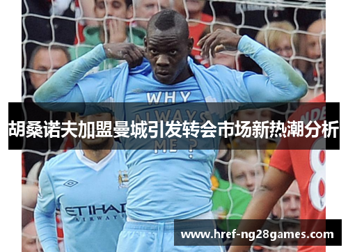 胡桑诺夫加盟曼城引发转会市场新热潮分析 胡桑诺夫加盟曼城引发转会市场新热潮分析