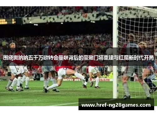 围绕奥纳纳五千万欧转会曼联背后的豪赌门将重建与红魔新时代开局 围绕奥纳纳五千万欧转会曼联背后的豪赌门将重建与红魔新时代开局