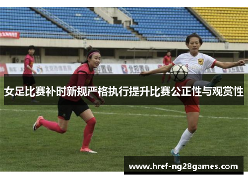 女足比赛补时新规严格执行提升比赛公正性与观赏性 女足比赛补时新规严格执行提升比赛公正性与观赏性