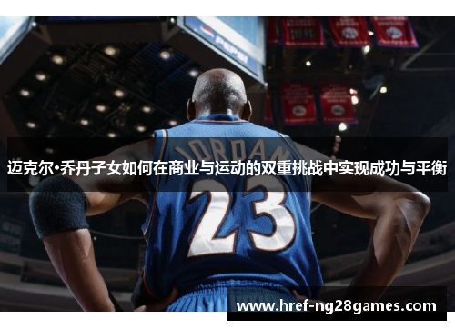 迈克尔·乔丹子女如何在商业与运动的双重挑战中实现成功与平衡
