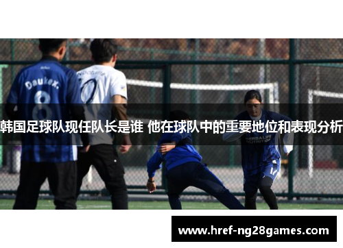 韩国足球队现任队长是谁 他在球队中的重要地位和表现分析 韩国足球队现任队长是谁 他在球队中的重要地位和表现分析